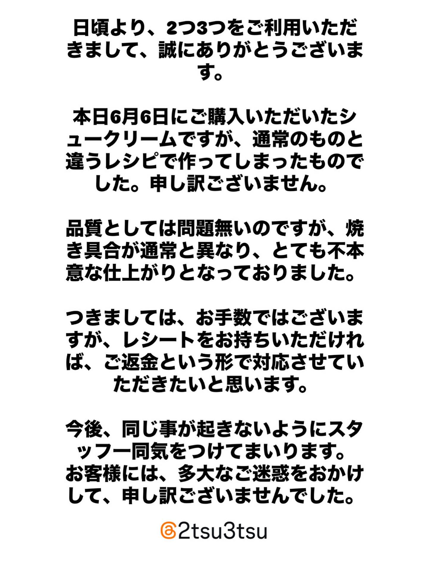 2025.6.6

お詫び

6月6日に当店でシュークリームをご購入いただきましたお客様へのお詫びとお知らせです。

本日ご購入いただいたシュークリームですが、通常のレシピと異なる商品をご提供してしまいました。誠に申し訳ございません。

品質としては問題無いのですが、焼き具合が不本意なものとなっておりました。

つきましては、お手数ですが、ご購入時のレシートをお持ちいただければ、ご返金させていただきたいと思います。

お客様へは多大なご迷惑をおかけして申し訳ございません。
今後、このような事の無いように、スタッフ一同気をつけてまいります。
誠に申し訳ございません。